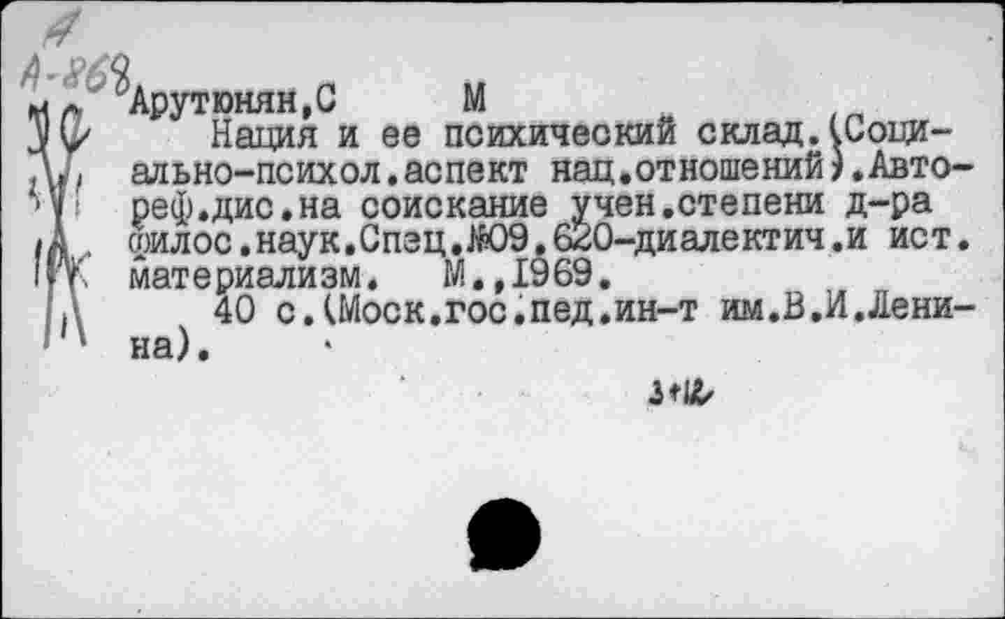 ﻿Мл Арутюнян, С	М
Нация и ее психический склад.(Соци-Др ально-психол.аспект нац.отношений).Авто 4« реф.дис.на соискание учен.степени д-ра •А „ соилос.наук.Спэц,Ж)9.620-диалектич.и ист I п. мат е риали зм. М•,19 69.
А 40 с.(Моск.гос.пед.ин-т им.В.И.Лени ‘ ' на),
3*1^